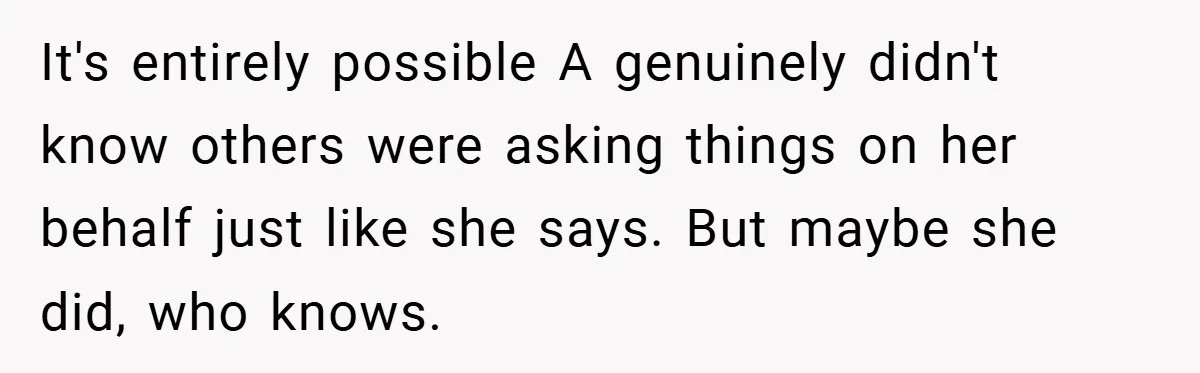 It's entirely possible A genuinely didn't know others were asking things on her behalf just like she says. But maybe she did, who knows.