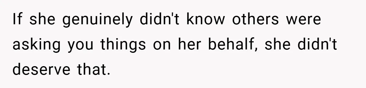 If she genuinely didn't know others were asking you things on her behalf, she didn't deserve that.