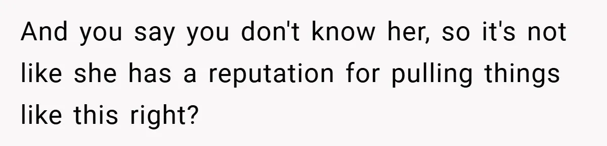 And you say you don't know her, so it's not like she has a reputation for pulling things like this right?