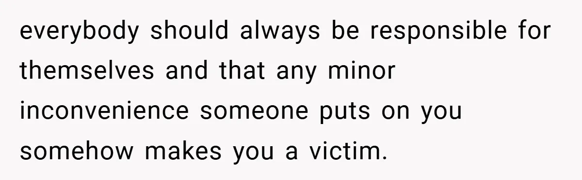everybody should always be responsible for themselves and that any minor inconvenience someone puts on you somehow makes you a victim.