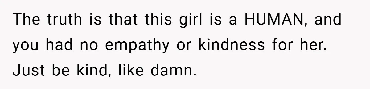 The truth is that this girl is a HUMAN, and you had no empathy or kindness for her. Just be kind, like damn.
