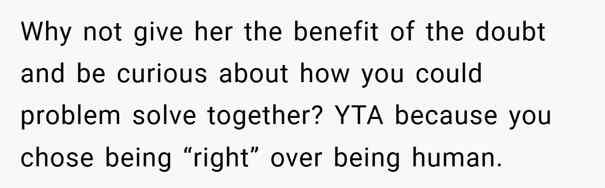Why not give her the benefit of the doubt and be curious about how you could problem solve together? YTA because you chose being “right” over being human.
