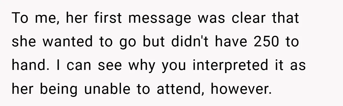 To me, her first message was clear that she wanted to go but didn't have 250 to hand. I can see why you interpreted it as her being unable to...