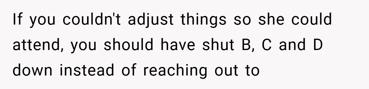 If you couldn't adjust things so she could attend, you should have shut B, C and D down instead of reaching out to