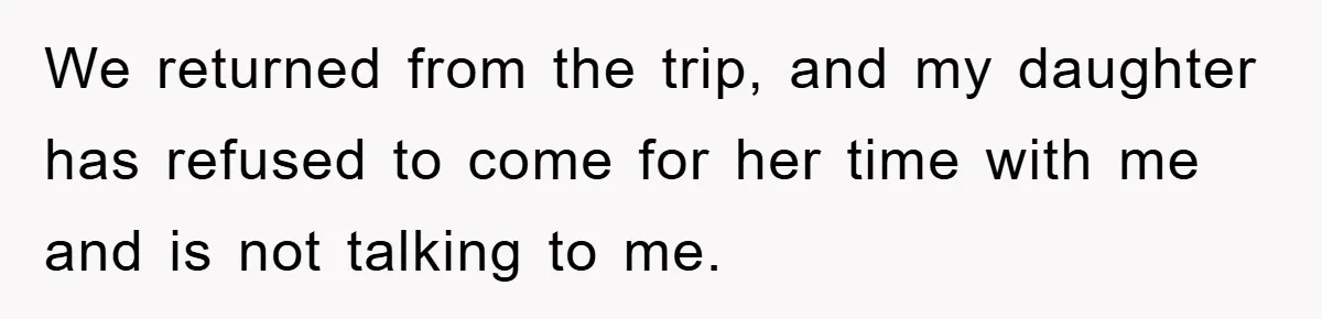 We returned from the trip, and my daughter has refused to come for her time with me and is not talking to me.