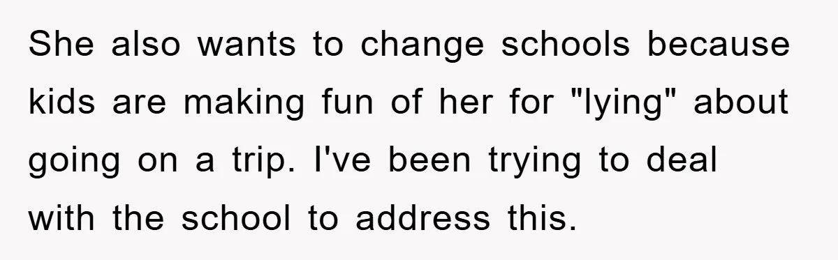 She also wants to change schools because kids are making fun of her for "lying" about going on a trip. I've been trying to deal with the school to address...