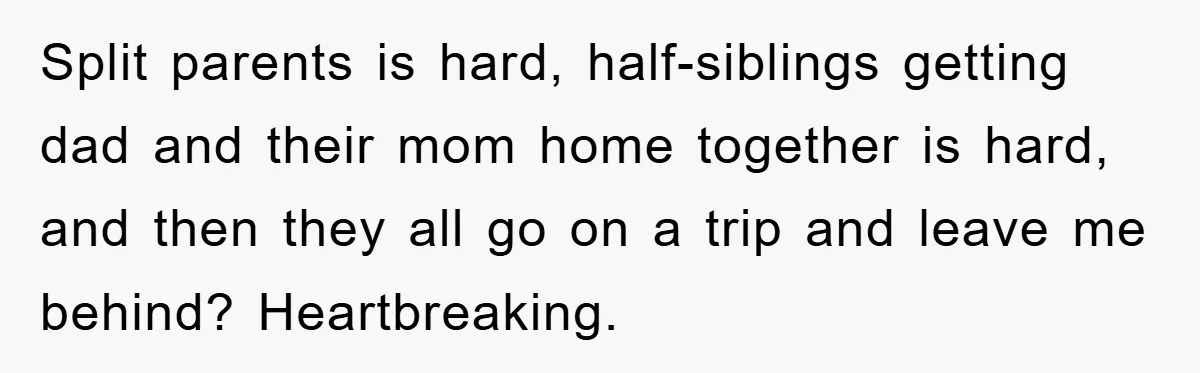 Split parents is hard, half-siblings getting dad and their mom home together is hard, and then they all go on a trip and leave me behind? Heartbreaking.