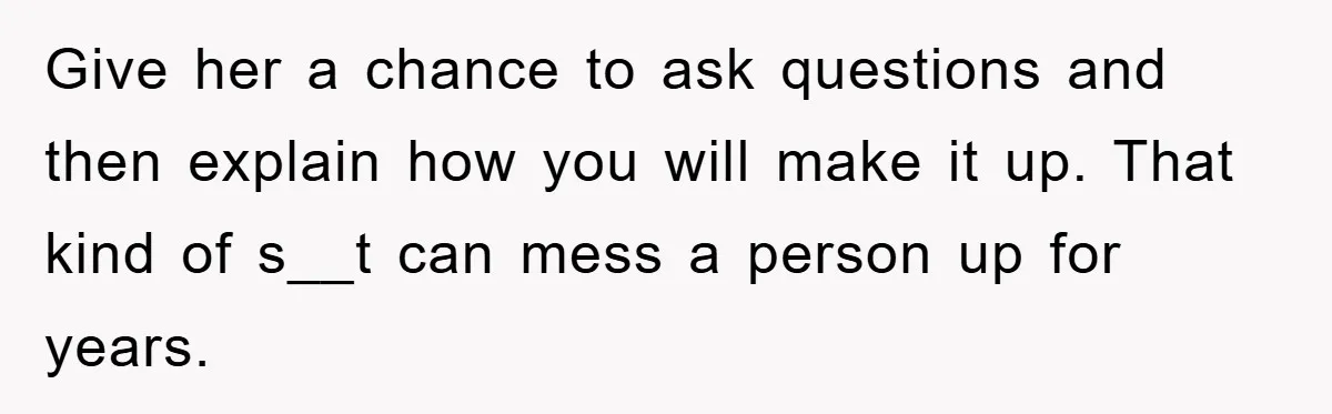 Give her a chance to ask questions and then explain how you will make it up. That kind of s__t can mess a person up for years.