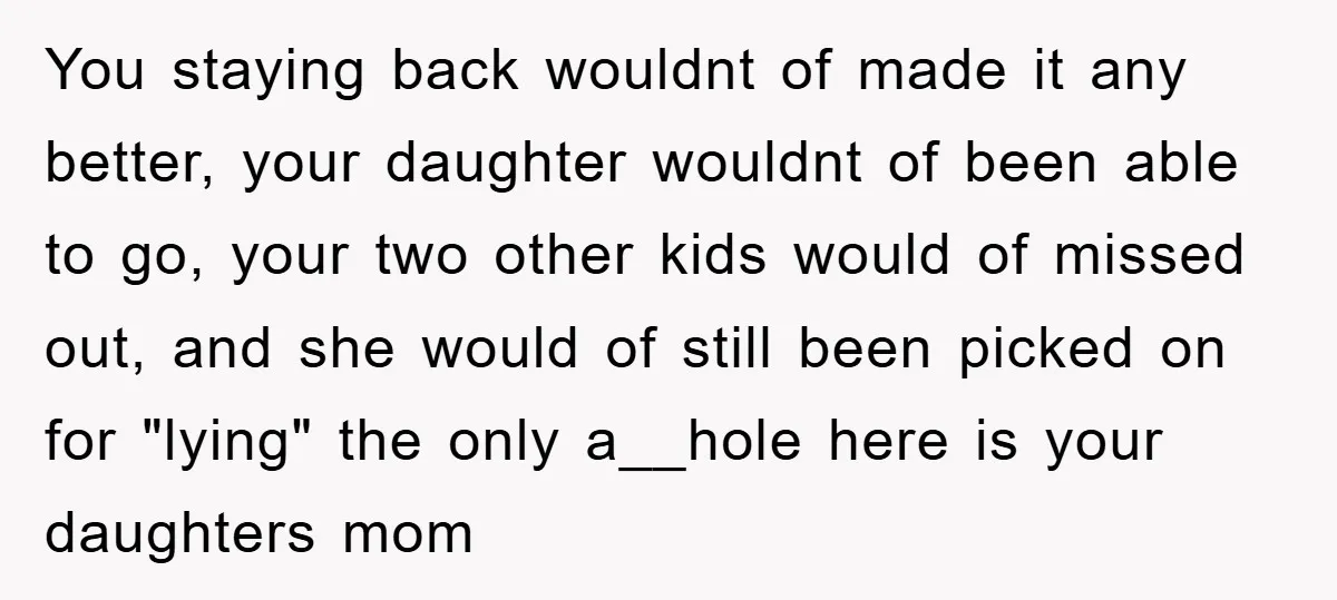 You staying back wouldnt of made it any better, your daughter wouldnt of been able to go, your two other kids would of missed out, and she would of still...
