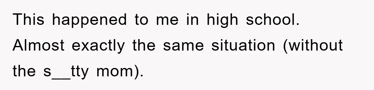 This happened to me in high school. Almost exactly the same situation (without the s__tty mom).