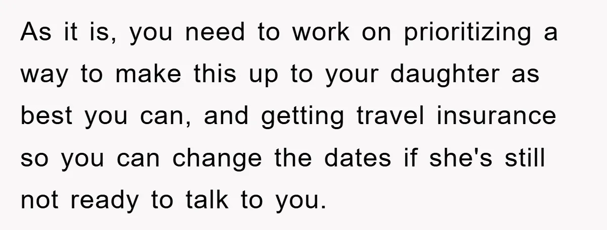 As it is, you need to work on prioritizing a way to make this up to your daughter as best you can, and getting travel insurance so you can change...