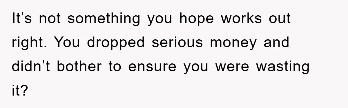 It’s not something you hope works out right. You dropped serious money and didn’t bother to ensure you were wasting it?