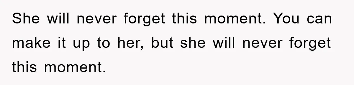 She will never forget this moment. You can make it up to her, but she will never forget this moment.