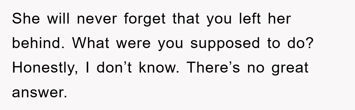 She will never forget that you left her behind. What were you supposed to do? Honestly, I don’t know. There’s no great answer.