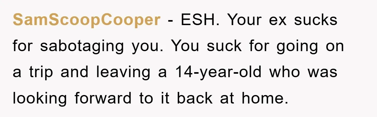 SamScoopCooper − ESH. Your ex sucks for sabotaging you. You suck for going on a trip and leaving a 14-year-old who was looking forward to it back at home.