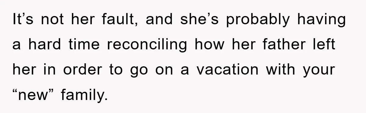 It’s not her fault, and she’s probably having a hard time reconciling how her father left her in order to go on a vacation with your “new” family.