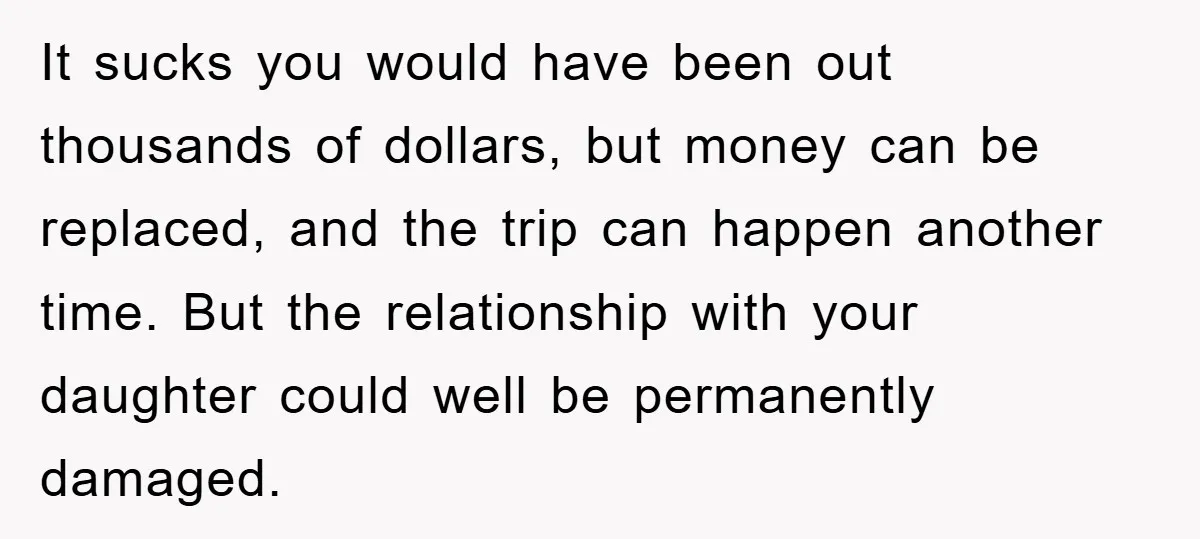 It sucks you would have been out thousands of dollars, but money can be replaced, and the trip can happen another time. But the relationship with your daughter could well...