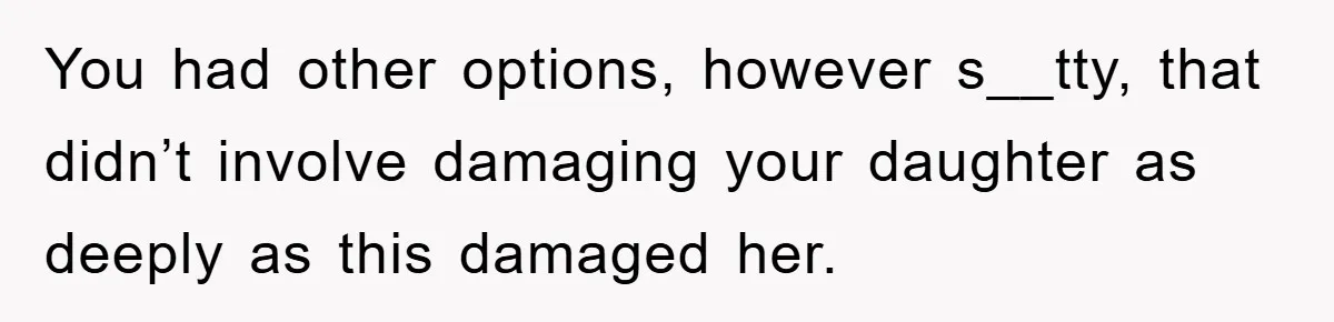 You had other options, however s__tty, that didn’t involve damaging your daughter as deeply as this damaged her.