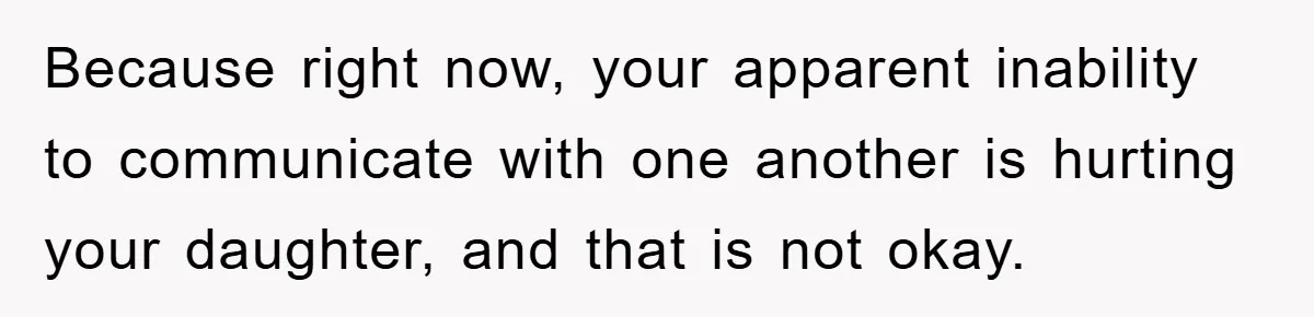 Because right now, your apparent inability to communicate with one another is hurting your daughter, and that is not okay.