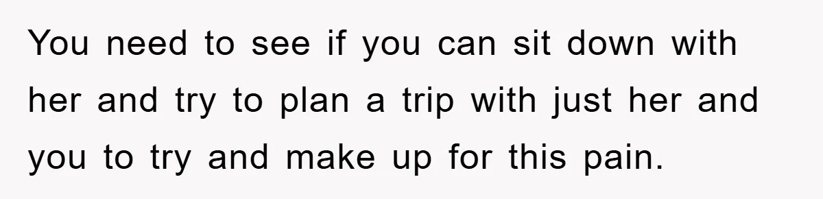 You need to see if you can sit down with her and try to plan a trip with just her and you to try and make up for this pain.
