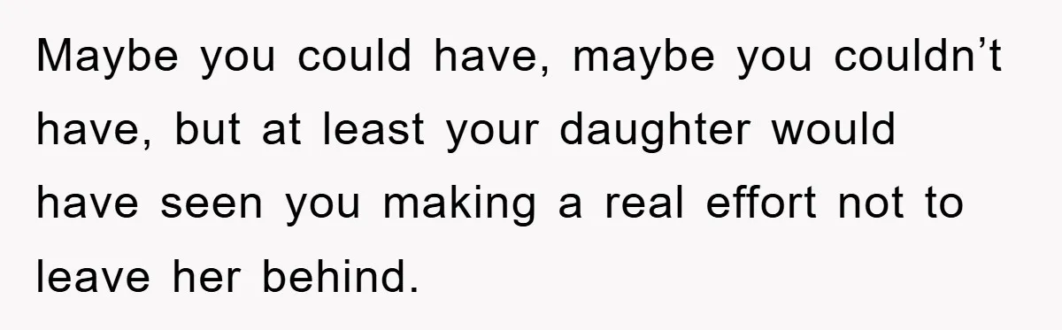 Maybe you could have, maybe you couldn’t have, but at least your daughter would have seen you making a real effort not to leave her behind.