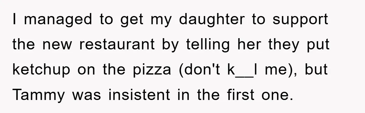 I managed to get my daughter to support the new restaurant by telling her they put ketchup on the pizza (don't k__l me), but Tammy was insistent in the first...