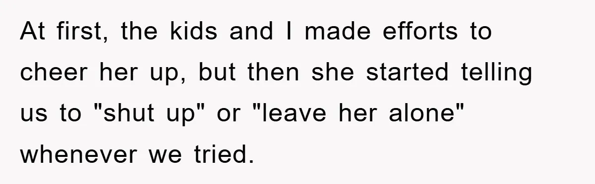 At first, the kids and I made efforts to cheer her up, but then she started telling us to "shut up" or "leave her alone" whenever we tried.