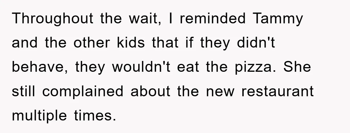 Throughout the wait, I reminded Tammy and the other kids that if they didn't behave, they wouldn't eat the pizza. She still complained about the new restaurant multiple times.