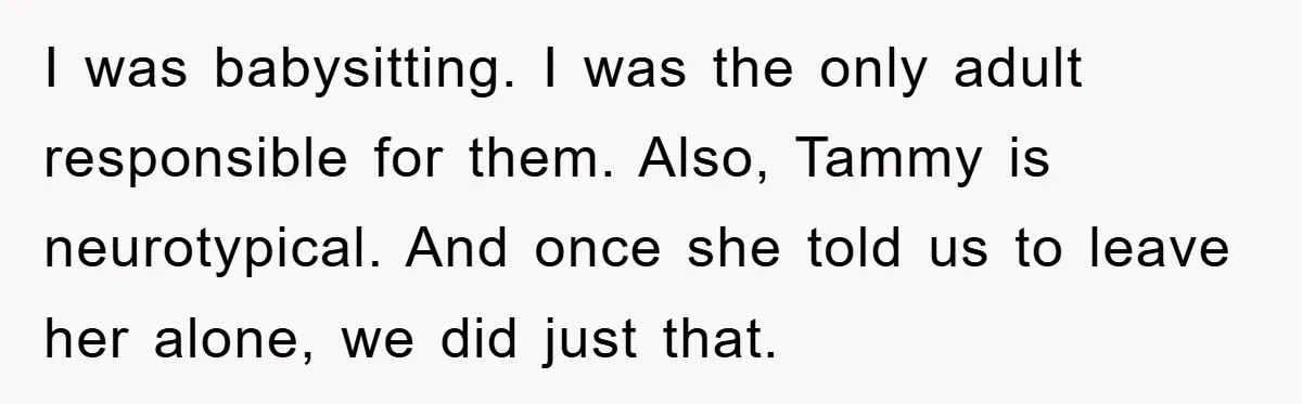 I was babysitting. I was the only adult responsible for them. Also, Tammy is neurotypical. And once she told us to leave her alone, we did just that.