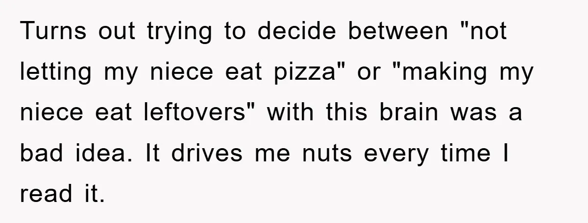 Turns out trying to decide between "not letting my niece eat pizza" or "making my niece eat leftovers" with this brain was a bad idea. It drives me nuts every...
