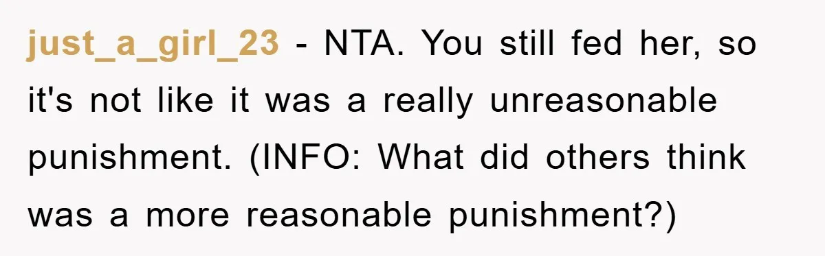 just_a_girl_23 − NTA. You still fed her, so it's not like it was a really unreasonable punishment. (INFO: What did others think was a more reasonable punishment?)
