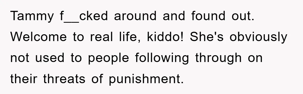Tammy f__cked around and found out. Welcome to real life, kiddo! She's obviously not used to people following through on their threats of punishment.