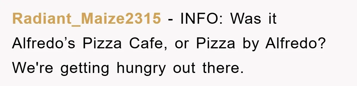 Radiant_Maize2315 − INFO: Was it Alfredo’s Pizza Cafe, or Pizza by Alfredo? We're getting hungry out there.