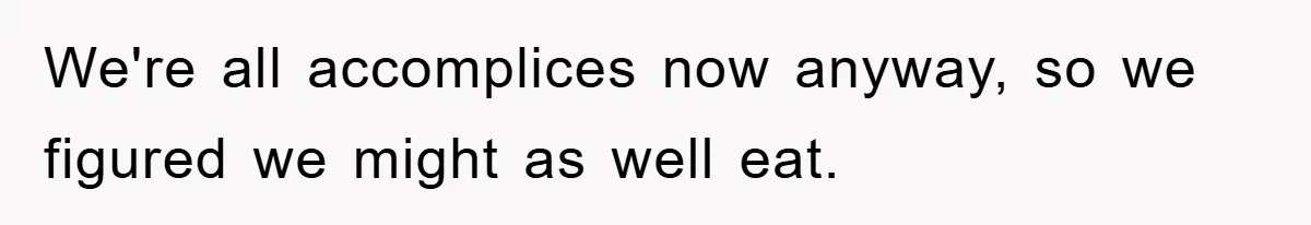 We're all accomplices now anyway, so we figured we might as well eat.