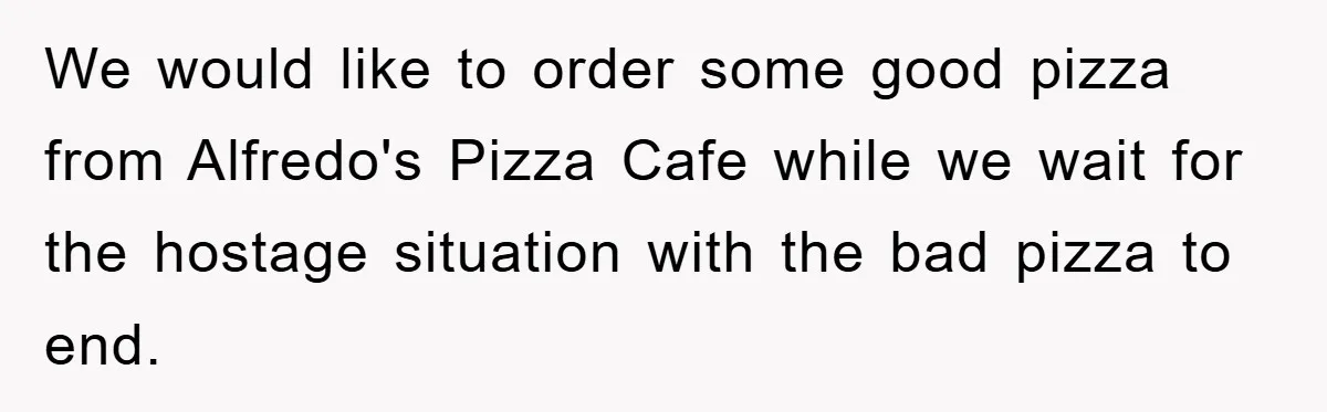 We would like to order some good pizza from Alfredo's Pizza Cafe while we wait for the hostage situation with the bad pizza to end.