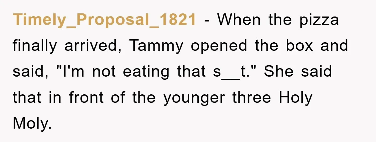 Timely_Proposal_1821 − When the pizza finally arrived, Tammy opened the box and said, "I'm not eating that s__t." She said that in front of the younger three Holy Moly.