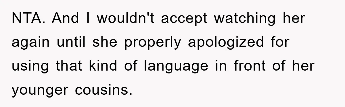 NTA. And I wouldn't accept watching her again until she properly apologized for using that kind of language in front of her younger cousins.