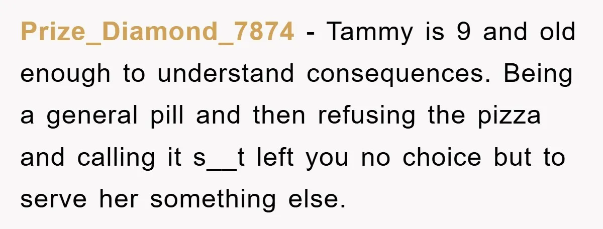 Prize_Diamond_7874 − Tammy is 9 and old enough to understand consequences. Being a general pill and then refusing the pizza and calling it s__t left you no choice but to...