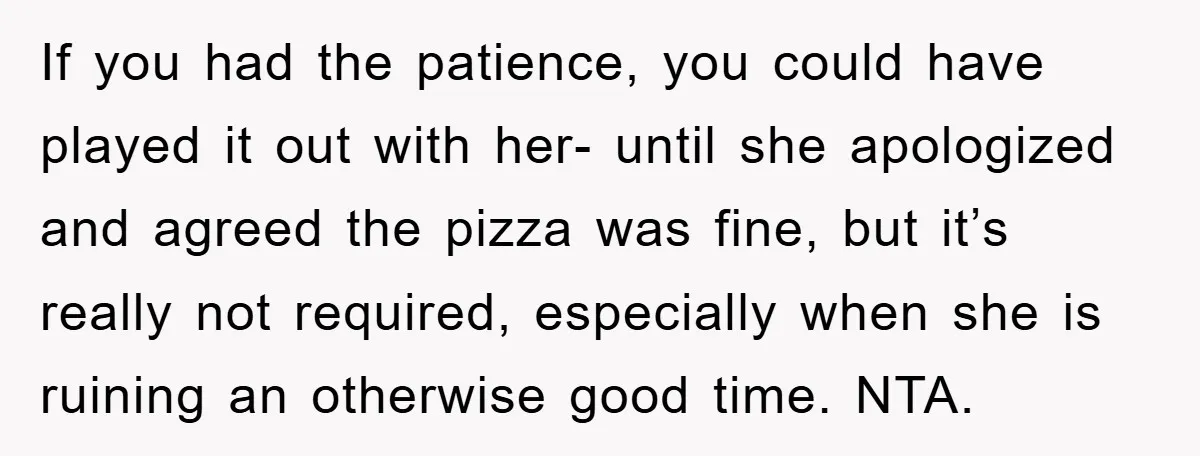 If you had the patience, you could have played it out with her- until she apologized and agreed the pizza was fine, but it’s really not required, especially when she...