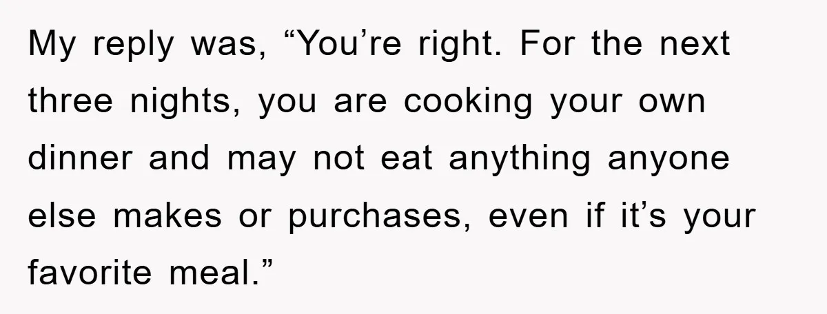 My reply was, “You’re right. For the next three nights, you are cooking your own dinner and may not eat anything anyone else makes or purchases, even if it’s your...