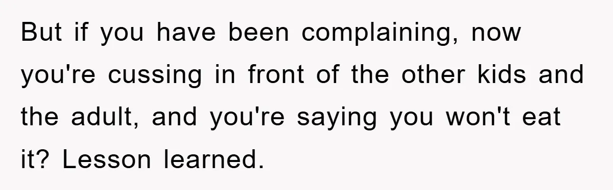 But if you have been complaining, now you're cussing in front of the other kids and the adult, and you're saying you won't eat it? Lesson learned.