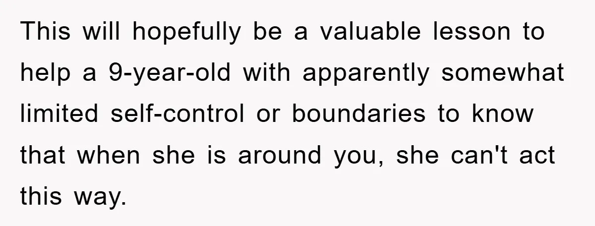 This will hopefully be a valuable lesson to help a 9-year-old with apparently somewhat limited self-control or boundaries to know that when she is around you, she can't act this...