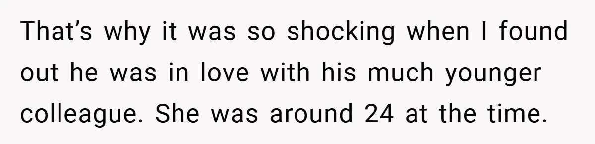 That’s why it was so shocking when I found out he was in love with his much younger colleague. She was around 24 at the time.