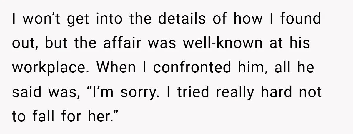 I won’t get into the details of how I found out, but the affair was well-known at his workplace. When I confronted him, all he said was, “I’m sorry. I...