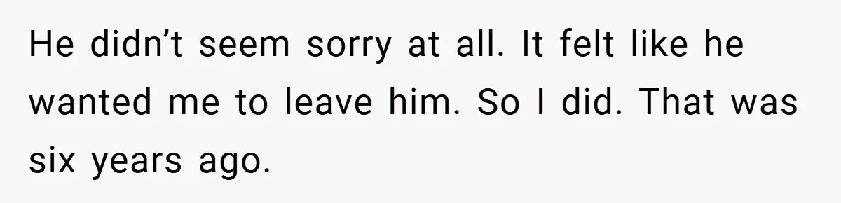 He didn’t seem sorry at all. It felt like he wanted me to leave him. So I did. That was six years ago.