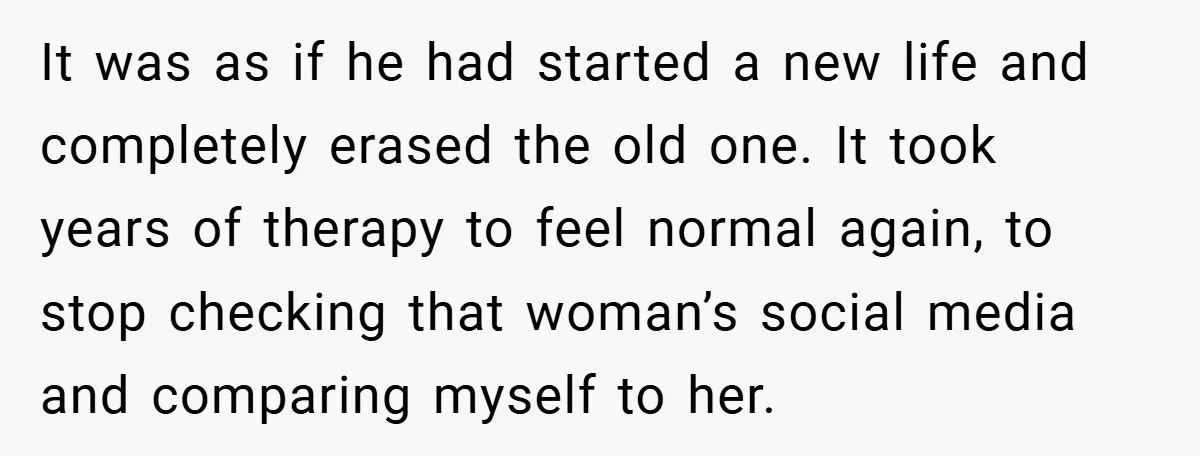 It was as if he had started a new life and completely erased the old one. It took years of therapy to feel normal again, to stop checking that woman’s...