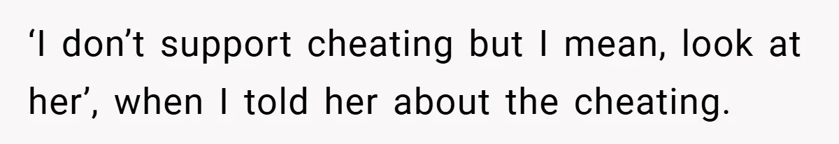 ‘I don’t support cheating but I mean, look at her’, when I told her about the cheating.