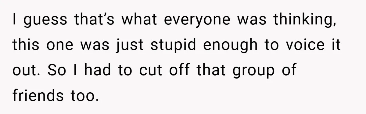 I guess that’s what everyone was thinking, this one was just stupid enough to voice it out. So I had to cut off that group of friends too.