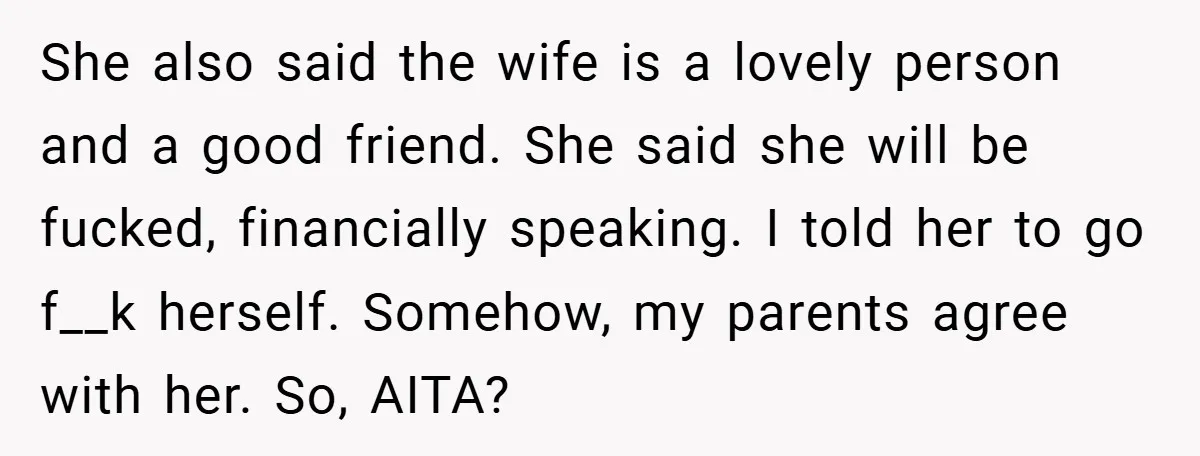 She also said the wife is a lovely person and a good friend. She said she will be fucked, financially speaking. I told her to go f__k herself. Somehow, my...