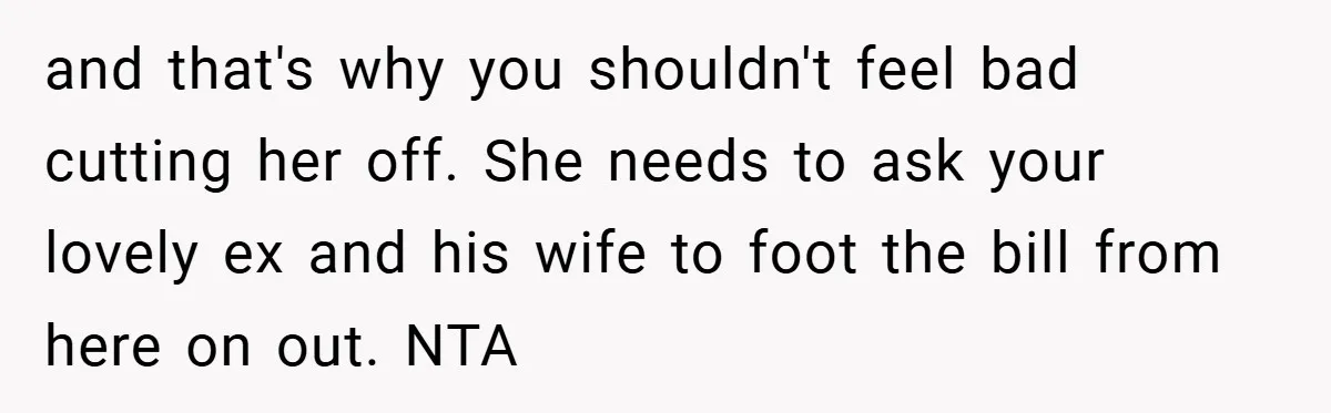 and that's why you shouldn't feel bad cutting her off. She needs to ask your lovely ex and his wife to foot the bill from here on out. NTA